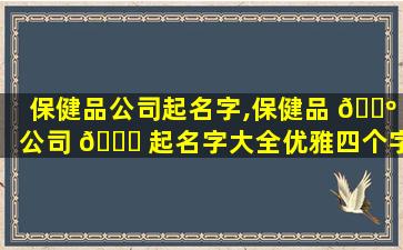 保健品公司起名字,保健品 🌺 公司 🐟 起名字大全优雅四个字